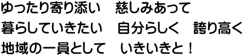 ゆったり寄り添い　慈しみあって 暮らしていきたい　自分らしく　誇り高く 地域の一員として　いきいきと！